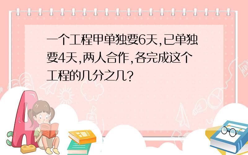 一个工程甲单独要6天,已单独要4天,两人合作,各完成这个工程的几分之几?