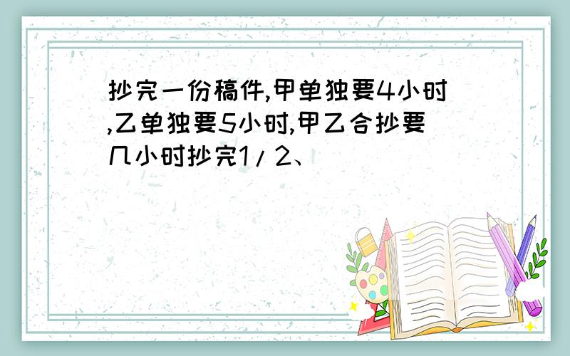 抄完一份稿件,甲单独要4小时,乙单独要5小时,甲乙合抄要几小时抄完1/2、