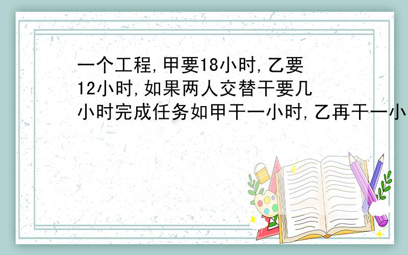 一个工程,甲要18小时,乙要12小时,如果两人交替干要几小时完成任务如甲干一小时,乙再干一小时.甲干一小时,乙再干一小时......