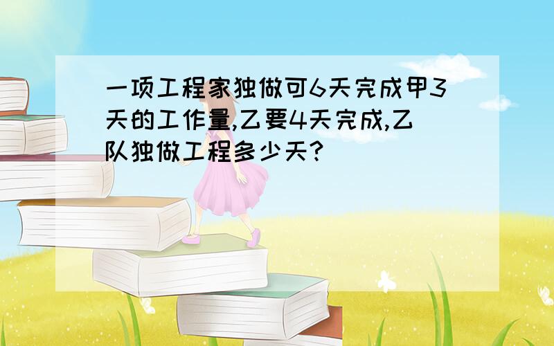 一项工程家独做可6天完成甲3天的工作量,乙要4天完成,乙队独做工程多少天?