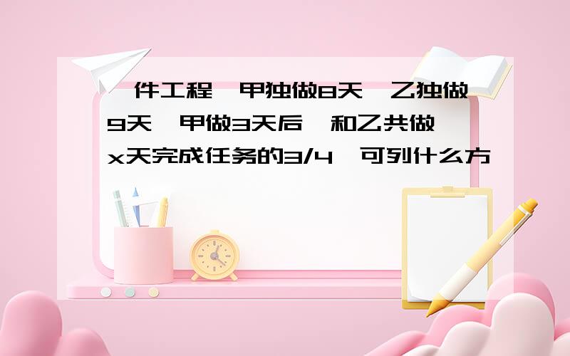 一件工程,甲独做8天,乙独做9天,甲做3天后,和乙共做,x天完成任务的3/4,可列什么方