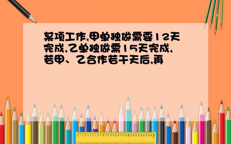 某项工作,甲单独做需要12天完成,乙单独做需15天完成,若甲、乙合作若干天后,再