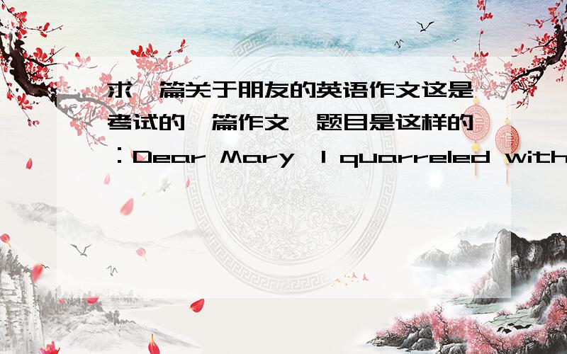 求一篇关于朋友的英语作文这是考试的一篇作文,题目是这样的：Dear Mary,I quarreled with a friend but I knew deep that it was my fault.So I tried to talk to him,but he paid no attention to me.Maybe I hurt him too much.I tried t