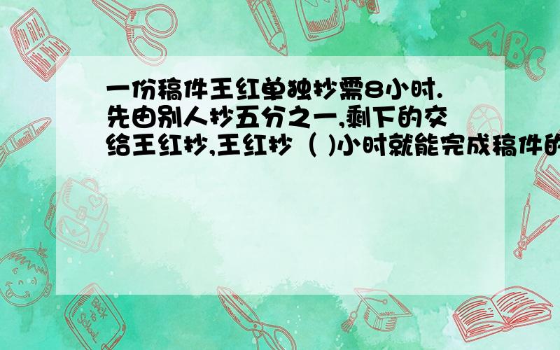 一份稿件王红单独抄需8小时.先由别人抄五分之一,剩下的交给王红抄,王红抄（ )小时就能完成稿件的一半?