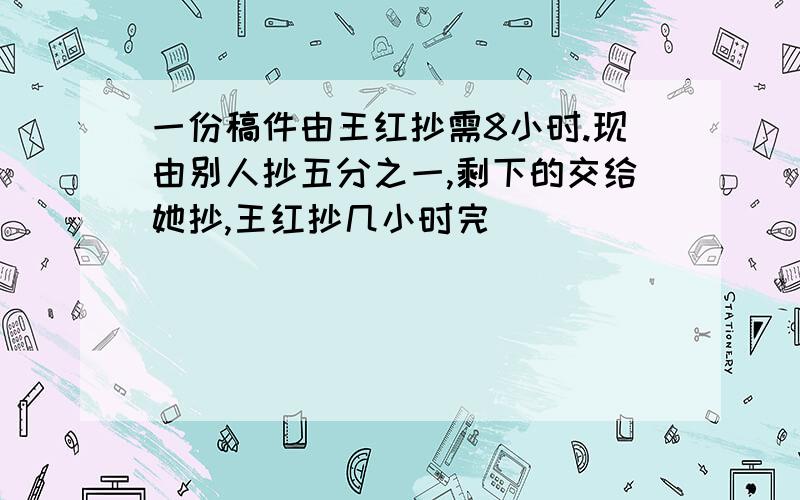 一份稿件由王红抄需8小时.现由别人抄五分之一,剩下的交给她抄,王红抄几小时完