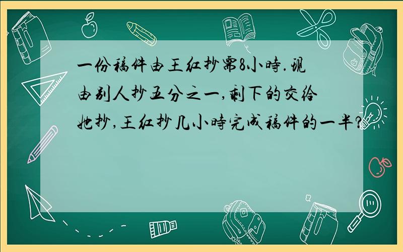 一份稿件由王红抄需8小时.现由别人抄五分之一,剩下的交给她抄,王红抄几小时完成稿件的一半?