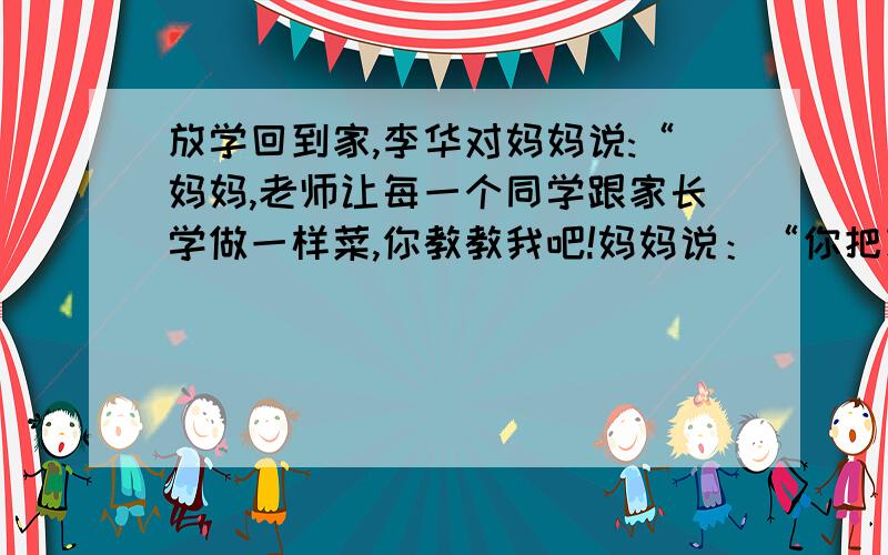 放学回到家,李华对妈妈说:“妈妈,老师让每一个同学跟家长学做一样菜,你教教我吧!妈妈说：“你把功课学好就行啦,学做菜干什么?”如果你是李华,你应该怎样回答呢?