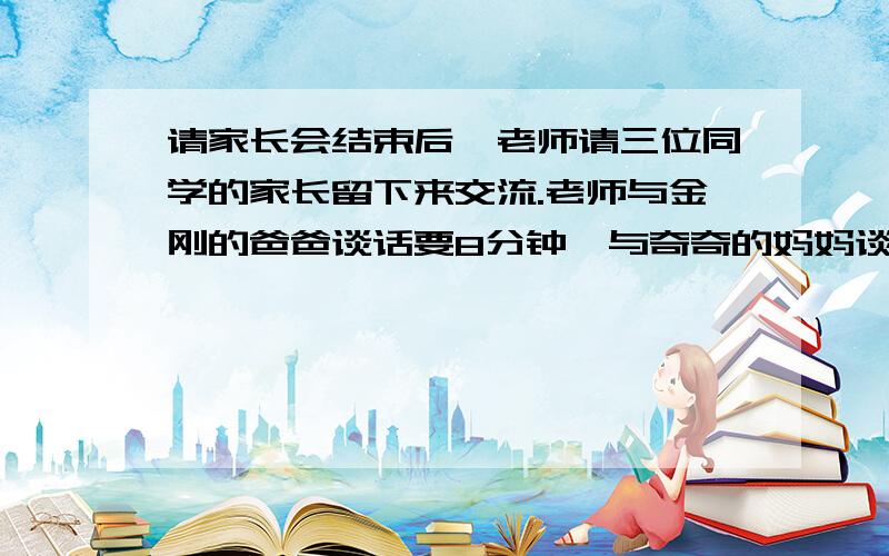 请家长会结束后,老师请三位同学的家长留下来交流.老师与金刚的爸爸谈话要8分钟,与奇奇的妈妈谈话需要6家长会结束后,老师请三位同学的家长留下来交流.老师与金刚的爸爸谈话要8分钟,与