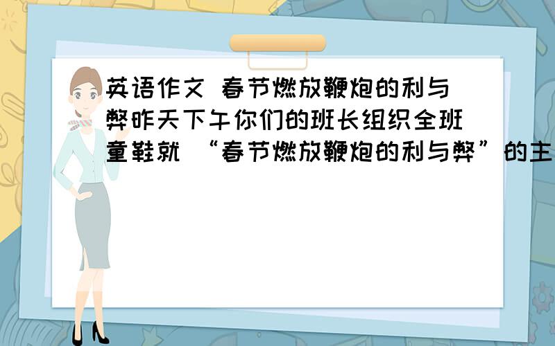 英语作文 春节燃放鞭炮的利与弊昨天下午你们的班长组织全班童鞋就 “春节燃放鞭炮的利与弊”的主题进行了讨论,结果看法不一.请你就下面所提供的信息,给“巢湖日报”编辑些封信,说明