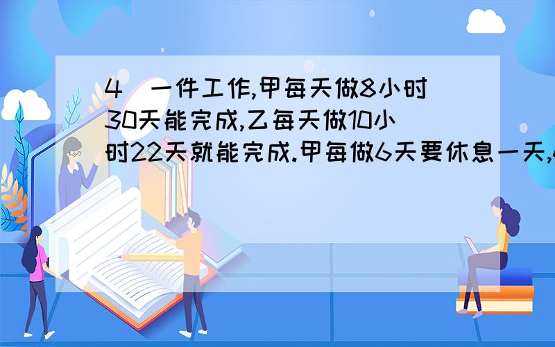 4．一件工作,甲每天做8小时30天能完成,乙每天做10小时22天就能完成.甲每做6天要休息一天,4．一件工作,甲每天做8小时30天能完成,乙每天做10小时22天就能完成.甲每做6天要休息一天,乙每做5天