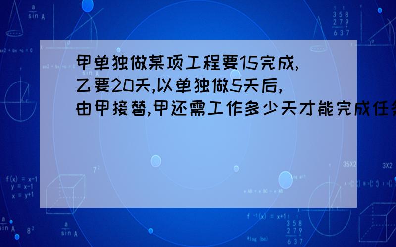 甲单独做某项工程要15完成,乙要20天,以单独做5天后,由甲接替,甲还需工作多少天才能完成任务拜托了,要有算式