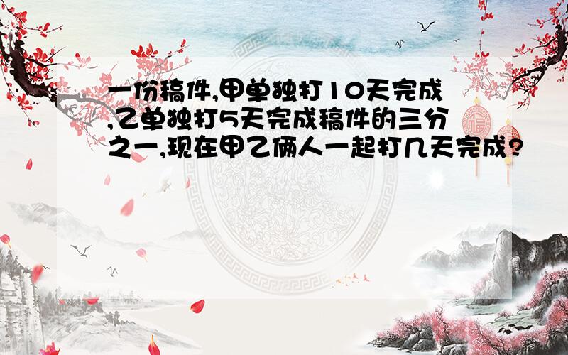 一份稿件,甲单独打10天完成,乙单独打5天完成稿件的三分之一,现在甲乙俩人一起打几天完成?