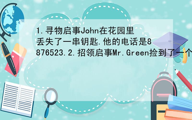 1.寻物启事John在花园里丢失了一串钥匙.他的电话是8876523.2.招领启事Mr.Green捡到了一个书包内装书铅笔盒等物他的电话2273421