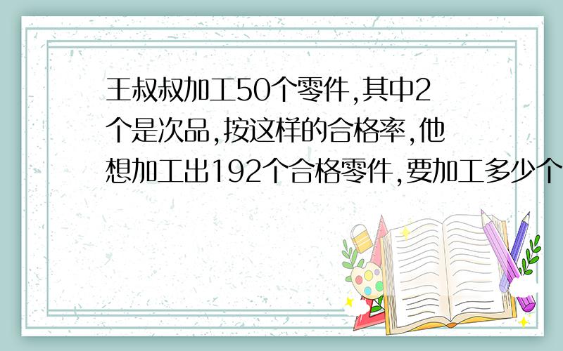 王叔叔加工50个零件,其中2个是次品,按这样的合格率,他想加工出192个合格零件,要加工多少个零件?