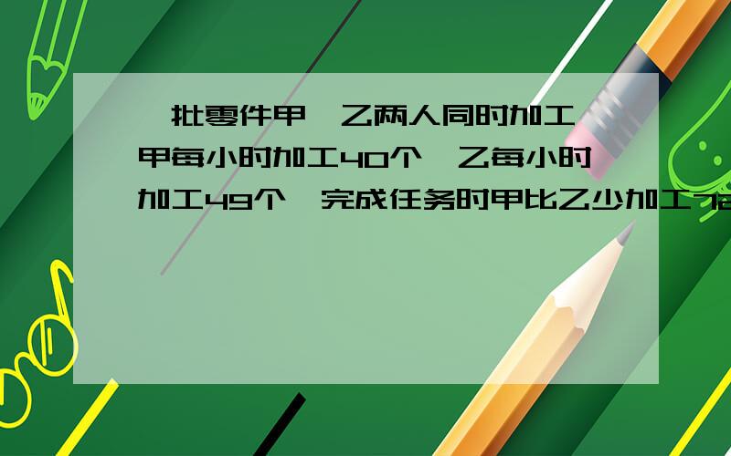 一批零件甲,乙两人同时加工,甲每小时加工40个,乙每小时加工49个,完成任务时甲比乙少加工72个 这批零件是多一批零件甲,乙两人同时加工,甲每小时加工40个,乙每小时加工49个,完成任务时甲比