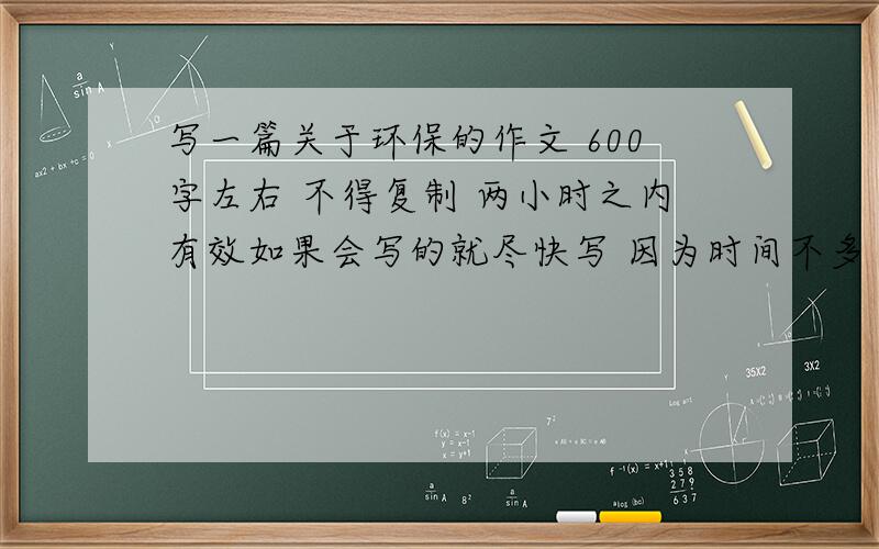 写一篇关于环保的作文 600字左右 不得复制 两小时之内有效如果会写的就尽快写 因为时间不多 六点之前