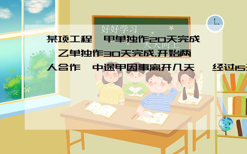 某项工程,甲单独作20天完成,乙单独作30天完成.开始两人合作,中途甲因事离开几天 ,经过15天才完成任务问甲离开了几天?