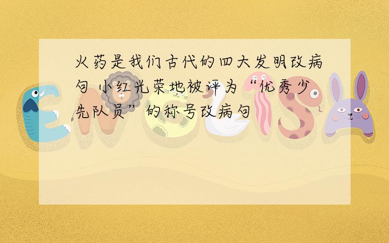 火药是我们古代的四大发明改病句 小红光荣地被评为“优秀少先队员”的称号改病句