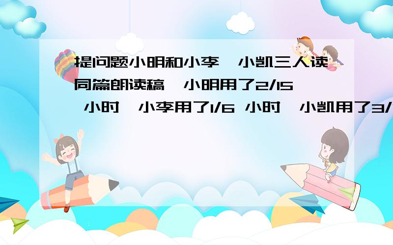 提问题小明和小李、小凯三人读同篇朗读稿,小明用了2/15 小时,小李用了1/6 小时,小凯用了3/10 小时,谁小明和小李、小凯三人读同篇朗读稿,小明用了2/15 小时,小李用了1/6 小时,小凯用了3/10 小