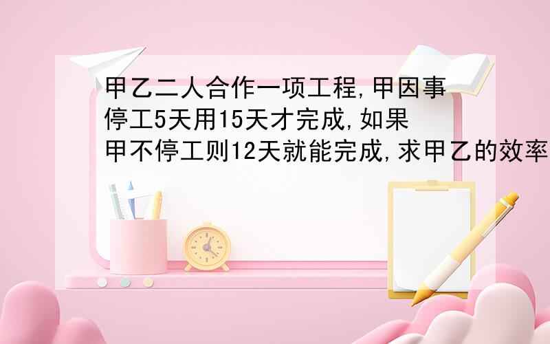 甲乙二人合作一项工程,甲因事停工5天用15天才完成,如果甲不停工则12天就能完成,求甲乙的效率分别是多少