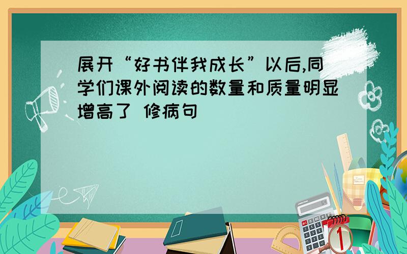 展开“好书伴我成长”以后,同学们课外阅读的数量和质量明显增高了 修病句