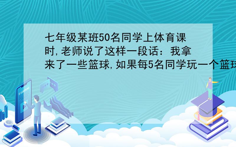 七年级某班50名同学上体育课时,老师说了这样一段话：我拿来了一些篮球,如果每5名同学玩一个篮球,有些同学没的玩；如果每6名同学玩一个篮球,就会有一个篮球玩的人数不足6人.请你根据老