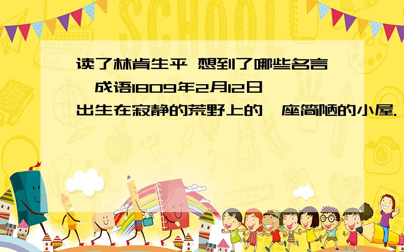 读了林肯生平 想到了哪些名言,成语1809年2月12日,出生在寂静的荒野上的一座简陋的小屋.　　1816年,7岁,全家被赶出居住地,他必须工作以抚养他们.　　1818年10月15日,9岁,年仅35岁的母亲南希·