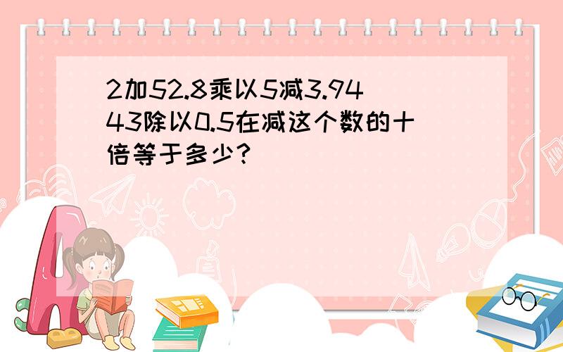 2加52.8乘以5减3.9443除以0.5在减这个数的十倍等于多少?