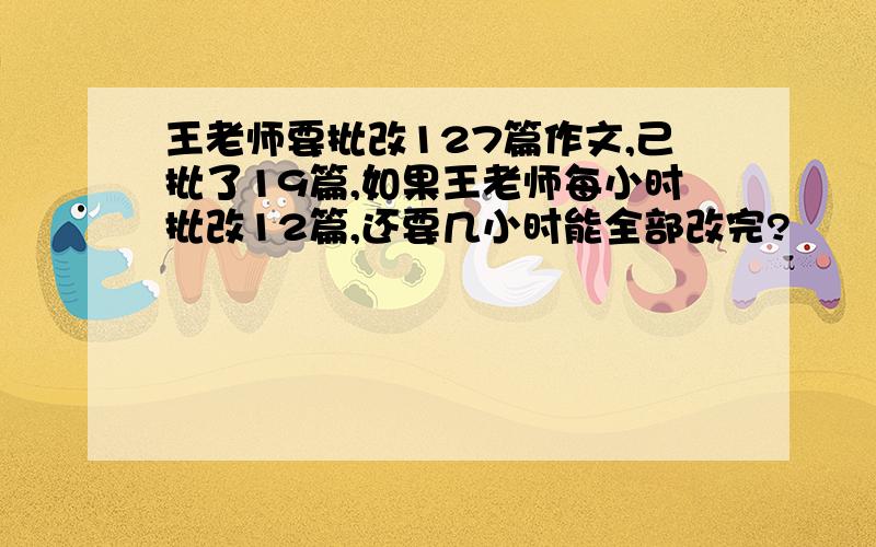 王老师要批改127篇作文,己批了19篇,如果王老师每小时批改12篇,还要几小时能全部改完?