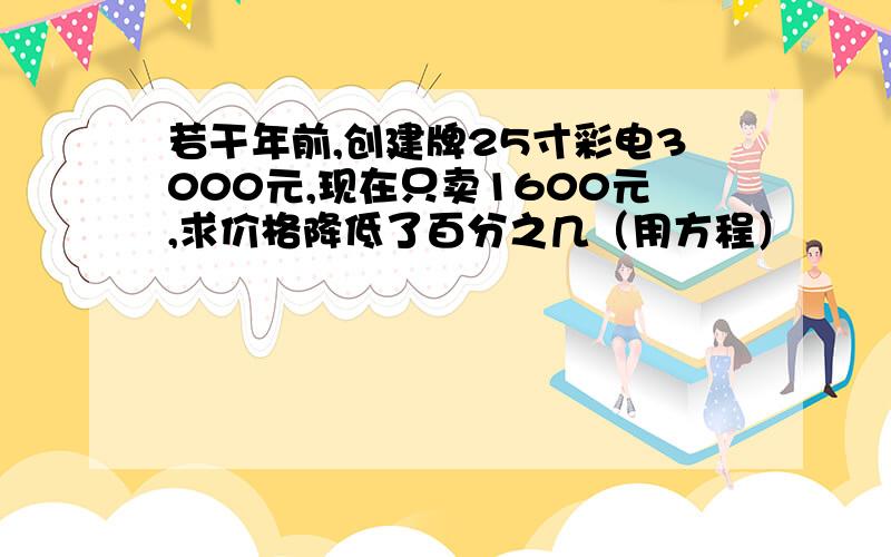 若干年前,创建牌25寸彩电3000元,现在只卖1600元,求价格降低了百分之几（用方程）