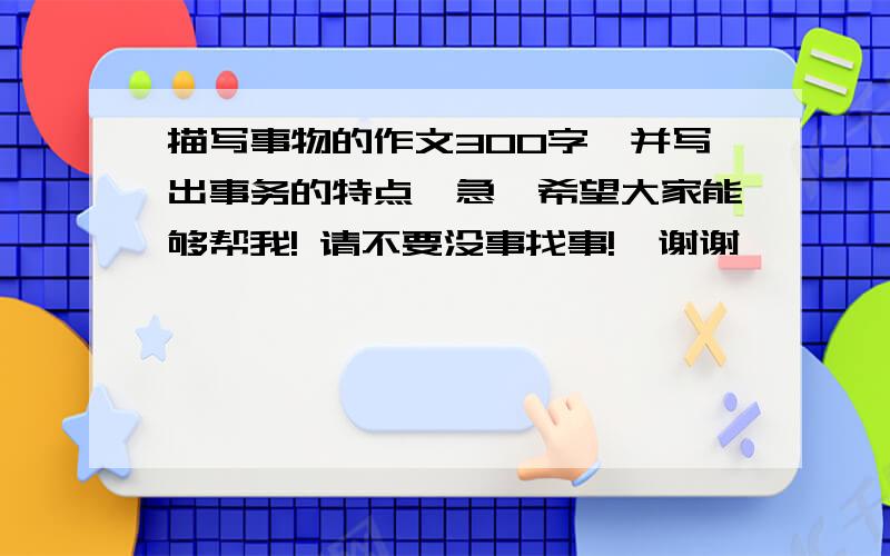 描写事物的作文300字,并写出事务的特点【急】希望大家能够帮我! 请不要没事找事!  谢谢