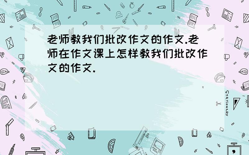 老师教我们批改作文的作文.老师在作文课上怎样教我们批改作文的作文.