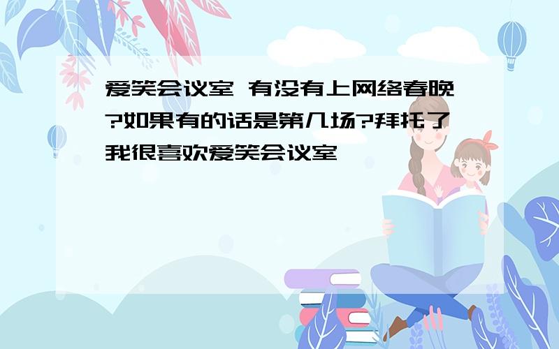 爱笑会议室 有没有上网络春晚?如果有的话是第几场?拜托了我很喜欢爱笑会议室