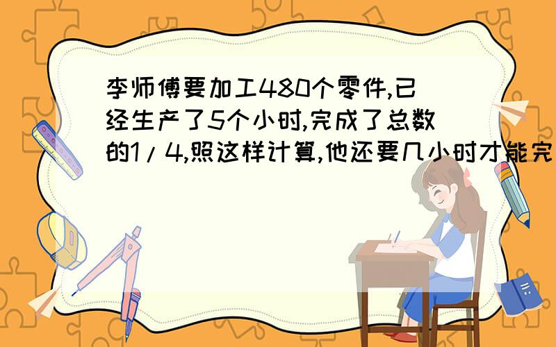 李师傅要加工480个零件,已经生产了5个小时,完成了总数的1/4,照这样计算,他还要几小时才能完成,哥哥姐姐们...