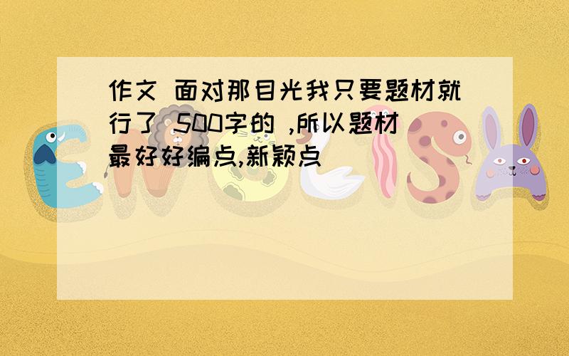 作文 面对那目光我只要题材就行了 500字的 ,所以题材最好好编点,新颖点