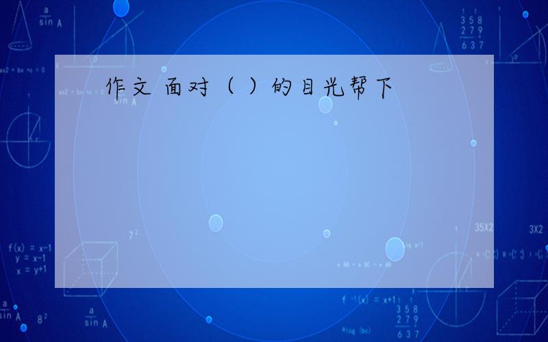 作文 面对（ ）的目光帮下