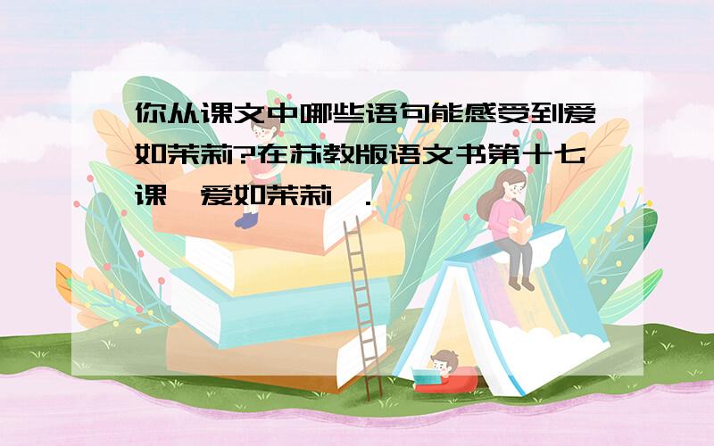 你从课文中哪些语句能感受到爱如茉莉?在苏教版语文书第十七课《爱如茉莉》.