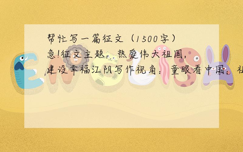 帮忙写一篇征文（1500字）急!征文主题：热爱伟大祖国,建设幸福江阴写作视角：童眼看中国；祖国,我想对你说；祖国,我为您骄傲；我是祖国未来的接班人；祖国在我身边；英雄祖国……