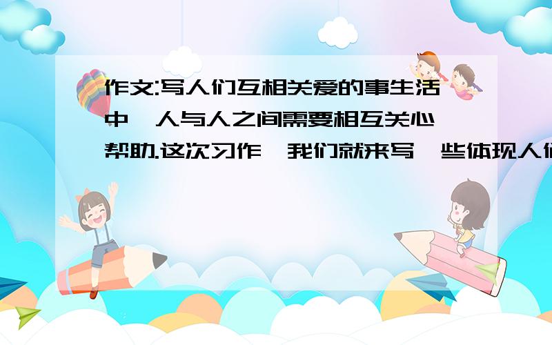 作文:写人们互相关爱的事生活中,人与人之间需要相互关心、帮助.这次习作,我们就来写一些体现人们互相关爱的事情.写之前想想一想,事情发生在怎样的环境里,是怎么发生的,事情发展变化