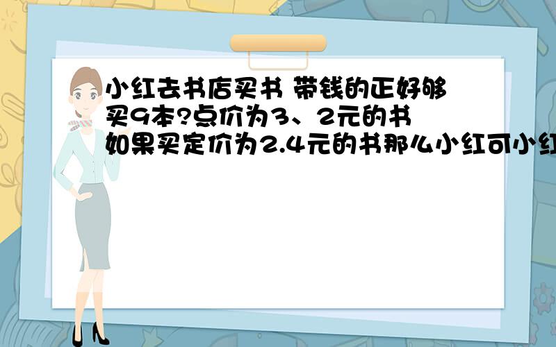 小红去书店买书 带钱的正好够买9本?点价为3、2元的书 如果买定价为2.4元的书那么小红可小红去书店买书 带钱的正好够买9本?点价为3、2元的书 如果买定价为2.4元的书那么小红可以买多少本?