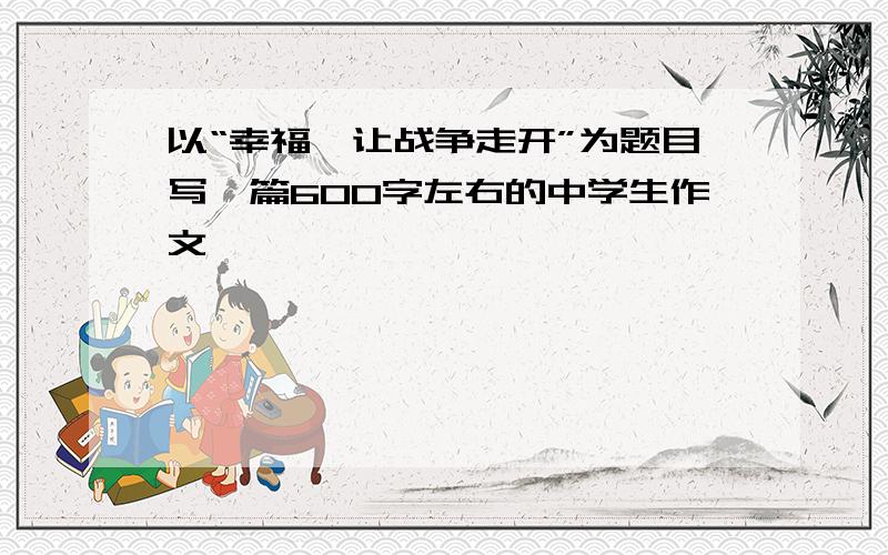 以“幸福,让战争走开”为题目写一篇600字左右的中学生作文