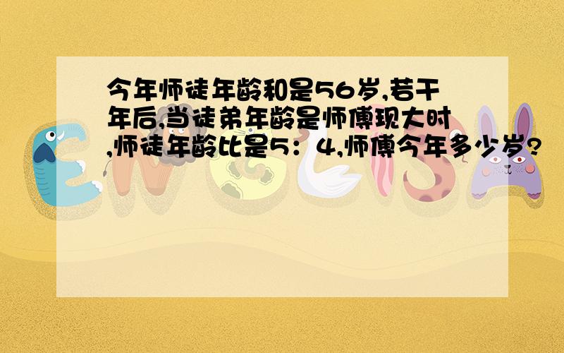 今年师徒年龄和是56岁,若干年后,当徒弟年龄是师傅现大时,师徒年龄比是5：4,师傅今年多少岁?