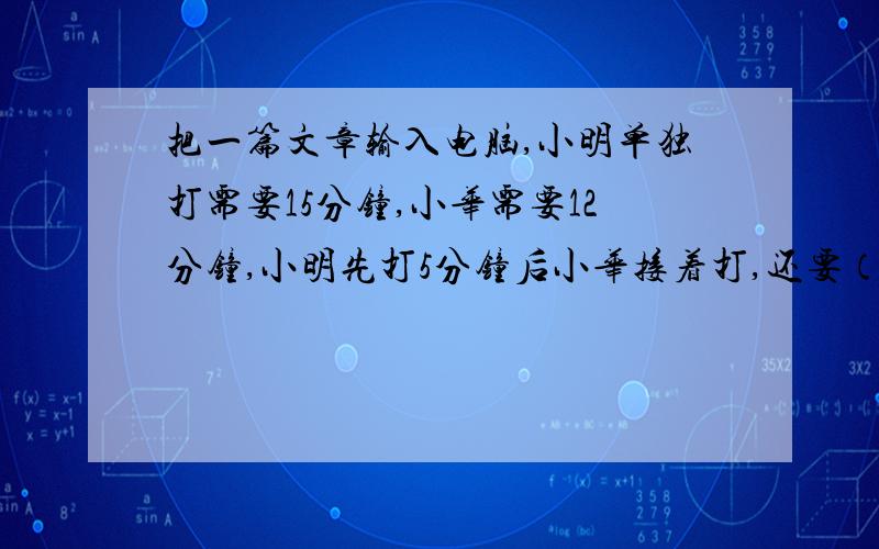 把一篇文章输入电脑,小明单独打需要15分钟,小华需要12分钟,小明先打5分钟后小华接着打,还要（ ）分钟把一篇文章输入电脑,小明单独打需要15分钟,小华需要12分钟,小明先打5分钟后小华接着