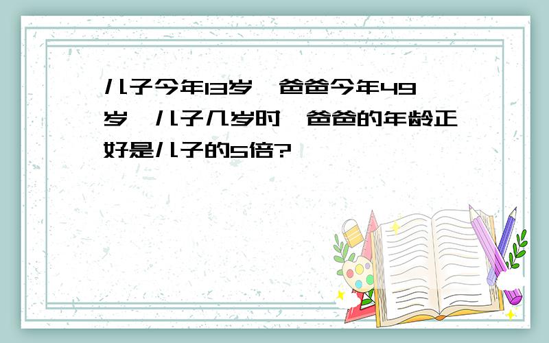 儿子今年13岁,爸爸今年49岁,儿子几岁时,爸爸的年龄正好是儿子的5倍?