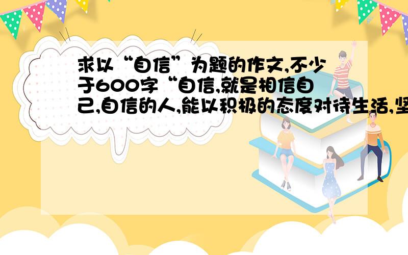 求以“自信”为题的作文,不少于600字“自信,就是相信自己,自信的人,能以积极的态度对待生活,坚信自己能取得成功.自信的表现多种多样,有不断进取的信心,有永不退缩的精神,有克服困难的