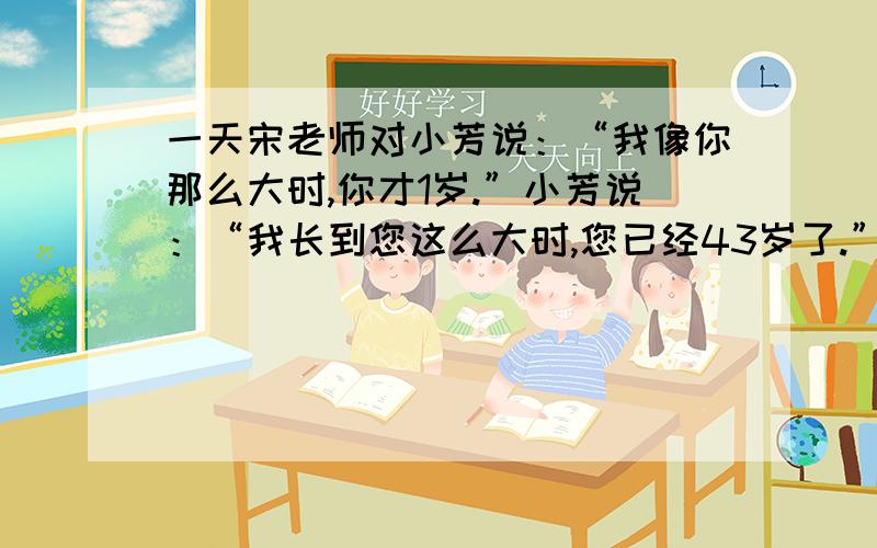 一天宋老师对小芳说：“我像你那么大时,你才1岁.”小芳说：“我长到您这么大时,您已经43岁了.”求年龄求小芳和老师的年龄.不要只有算式的,最好带解题思路、、、谢谢!