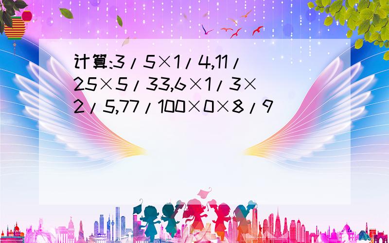 计算:3/5×1/4,11/25×5/33,6×1/3×2/5,77/100×0×8/9