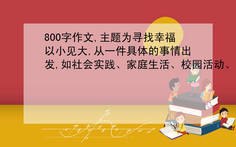 800字作文,主题为寻找幸福以小见大,从一件具体的事情出发,如社会实践、家庭生活、校园活动、旅行等,将自己的幸福感揉入其中；也可大中见小,谈论关于幸福的大事,但落笔却在平常的生活