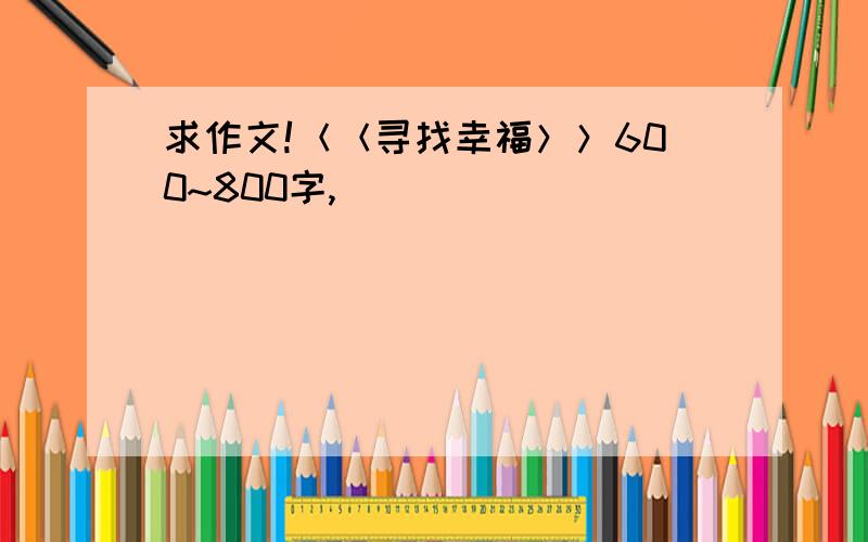 求作文!＜＜寻找幸福＞＞600~800字,