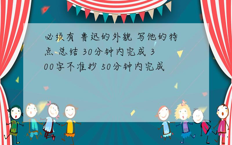 必须有 鲁迅的外貌 写他的特点 总结 30分钟内完成 300字不准抄 50分钟内完成